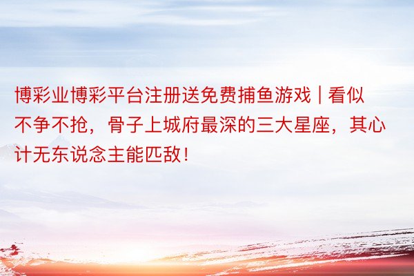 博彩业博彩平台注册送免费捕鱼游戏 | 看似不争不抢，骨子上城府最深的三大星座，其心计无东说念主能匹敌！