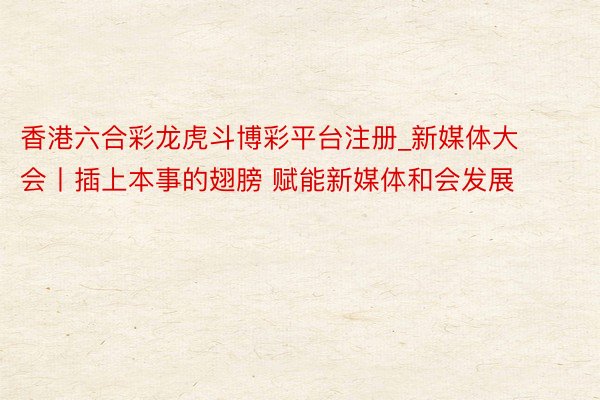 香港六合彩龙虎斗博彩平台注册_新媒体大会丨插上本事的翅膀 赋能新媒体和会发展