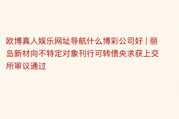 欧博真人娱乐网址导航什么博彩公司好 | 丽岛新材向不特定对象刊行可转债央求获上交所审议通过