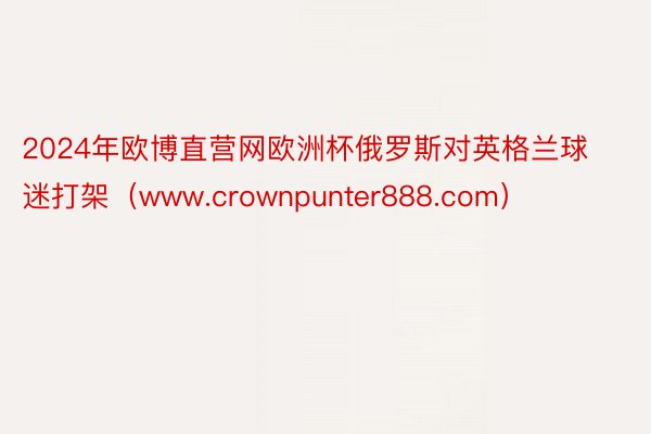 2024年欧博直营网欧洲杯俄罗斯对英格兰球迷打架（www.crownpunter888.com）