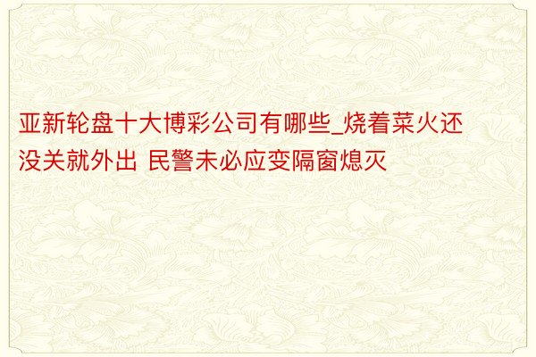 亚新轮盘十大博彩公司有哪些_烧着菜火还没关就外出 民警未必应变隔窗熄灭