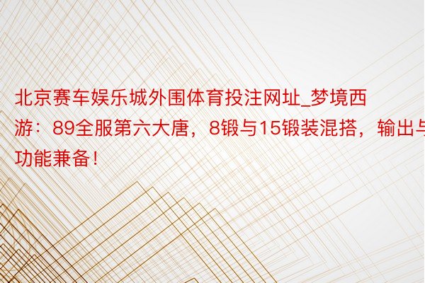 北京赛车娱乐城外围体育投注网址_梦境西游：89全服第六大唐，8锻与15锻装混搭，输出与功能兼备！