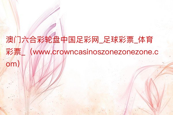 澳门六合彩轮盘中国足彩网_足球彩票_体育彩票_（www.crowncasinoszonezonezone.com）