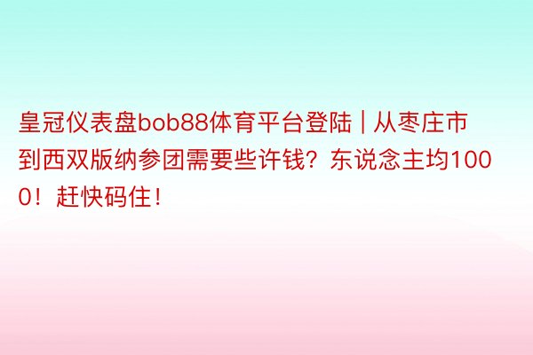 皇冠仪表盘bob88体育平台登陆 | 从枣庄市到西双版纳参团需要些许钱？东说念主均1000！赶快码住！