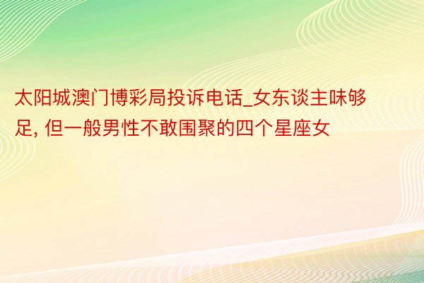 太阳城澳门博彩局投诉电话_女东谈主味够足, 但一般男性不敢围聚的四个星座女