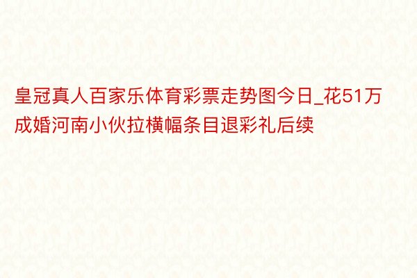 皇冠真人百家乐体育彩票走势图今日_花51万成婚河南小伙拉横幅条目退彩礼后续