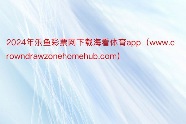 2024年乐鱼彩票网下载海看体育app（www.crowndrawzonehomehub.com）
