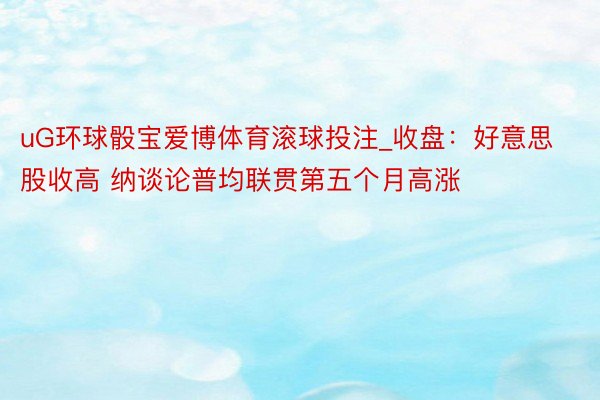 uG环球骰宝爱博体育滚球投注_收盘：好意思股收高 纳谈论普均联贯第五个月高涨