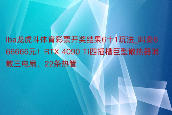 iba龙虎斗体育彩票开奖结果6十1玩法_叫卖666666元！RTX 4090 Ti四插槽巨型散热器消散三电扇、22条热管