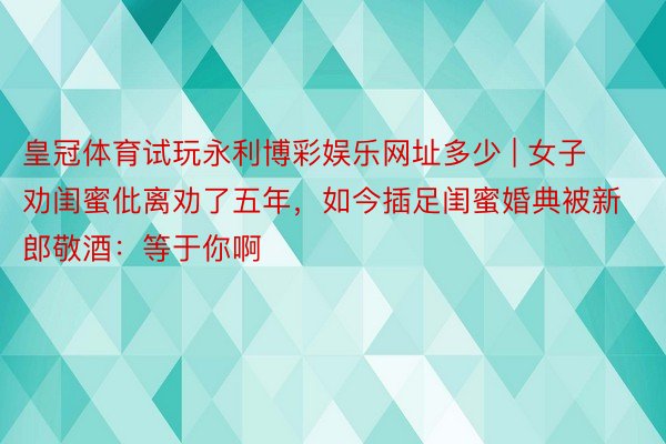 皇冠体育试玩永利博彩娱乐网址多少 | 女子劝闺蜜仳离劝了五年，如今插足闺蜜婚典被新郎敬酒：等于你啊