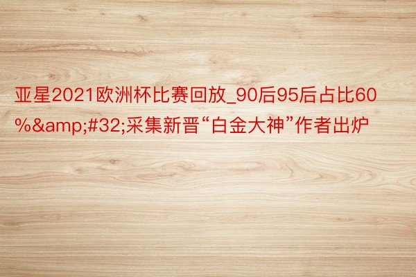 亚星2021欧洲杯比赛回放_90后95后占比60%&#32;采集新晋“白金大神”作者出炉