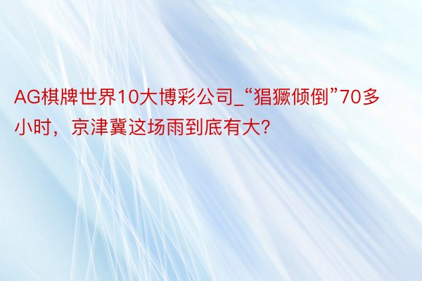 AG棋牌世界10大博彩公司_“猖獗倾倒”70多小时，京津冀这场雨到底有大？