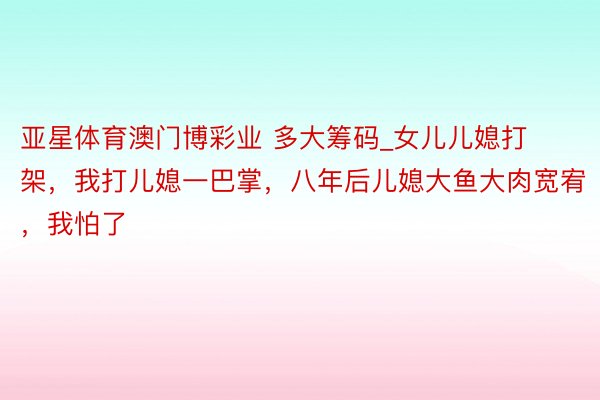 亚星体育澳门博彩业 多大筹码_女儿儿媳打架，我打儿媳一巴掌，八年后儿媳大鱼大肉宽宥，我怕了