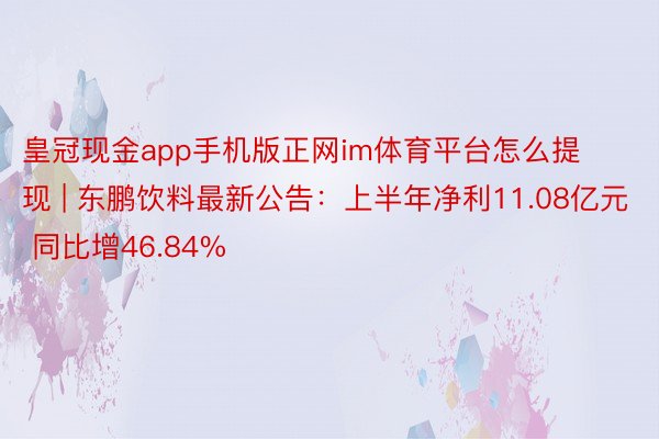 皇冠现金app手机版正网im体育平台怎么提现 | 东鹏饮料最新公告：上半年净利11.08亿元 同比增46.84%