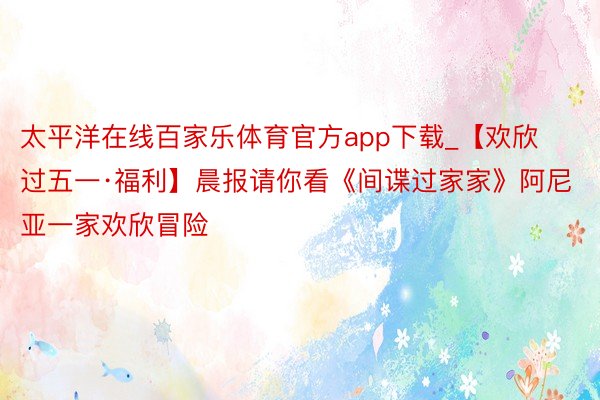 太平洋在线百家乐体育官方app下载_【欢欣过五一·福利】晨报请你看《间谍过家家》阿尼亚一家欢欣冒险