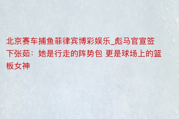 北京赛车捕鱼菲律宾博彩娱乐_彪马官宣签下张茹：她是行走的阵势包 更是球场上的篮板女神