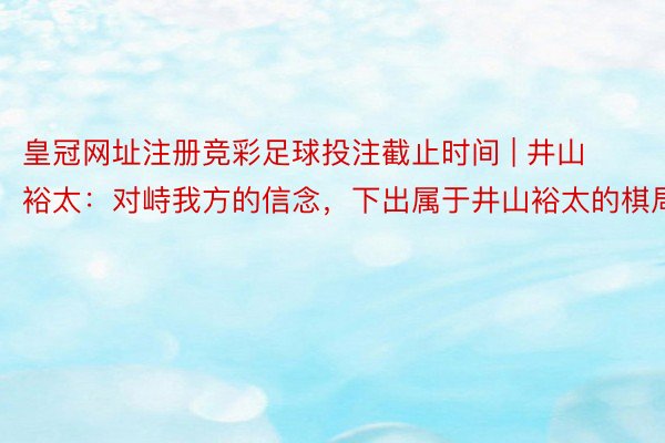 皇冠网址注册竞彩足球投注截止时间 | 井山裕太：对峙我方的信念，下出属于井山裕太的棋局