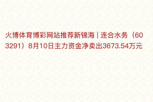 火博体育博彩网站推荐新锦海 | 连合水务（603291）8月10日主力资金净卖出3673.54万元