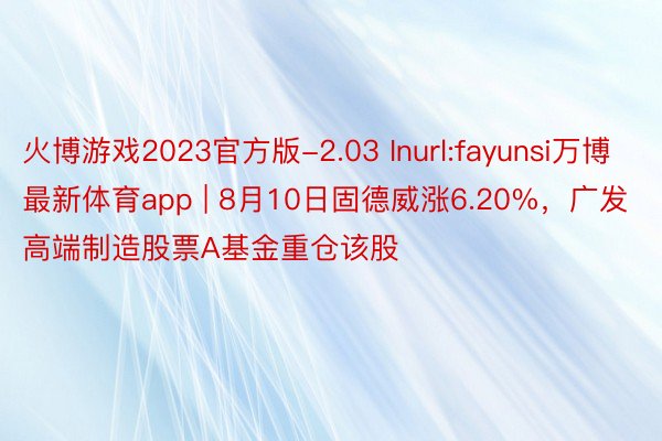 火博游戏2023官方版-2.03 Inurl:fayunsi万博最新体育app | 8月10日固德威涨6.20%，广发高端制造股票A基金重仓该股