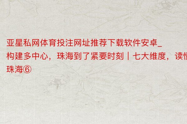 亚星私网体育投注网址推荐下载软件安卓_构建多中心，珠海到了紧要时刻｜七大维度，读懂珠海⑥