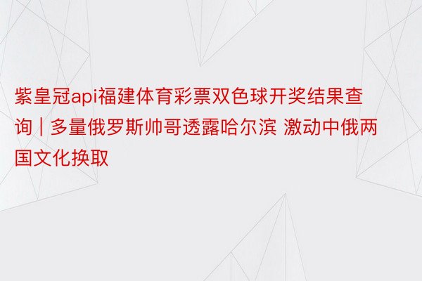 紫皇冠api福建体育彩票双色球开奖结果查询 | 多量俄罗斯帅哥透露哈尔滨 激动中俄两国文化换取