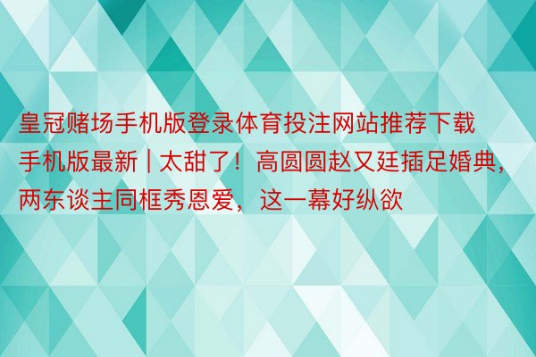 皇冠赌场手机版登录体育投注网站推荐下载手机版最新 | 太甜了！高圆圆赵又廷插足婚典，两东谈主同框秀恩爱，这一幕好纵欲
