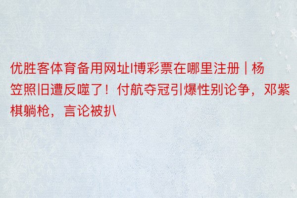 优胜客体育备用网址l博彩票在哪里注册 | 杨笠照旧遭反噬了！付航夺冠引爆性别论争，邓紫棋躺枪，言论被扒
