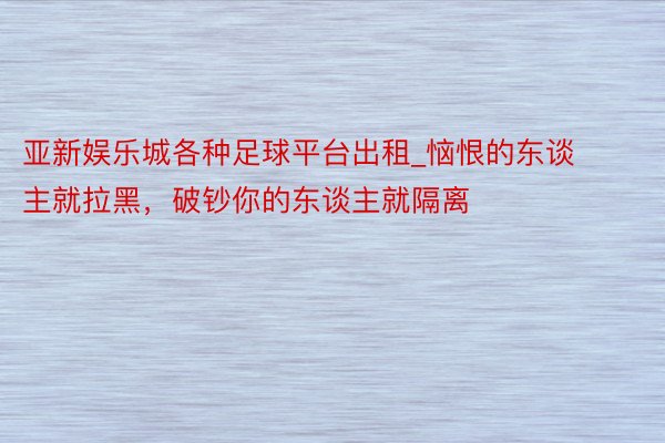 亚新娱乐城各种足球平台出租_恼恨的东谈主就拉黑，破钞你的东谈主就隔离