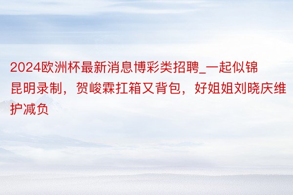 2024欧洲杯最新消息博彩类招聘_一起似锦昆明录制，贺峻霖扛箱又背包，好姐姐刘晓庆维护减负