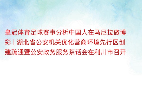 皇冠体育足球赛事分析中国人在马尼拉做博彩 | 湖北省公安机关优化营商环境先行区创建疏通暨公安政务服务茶话会在利川市召开