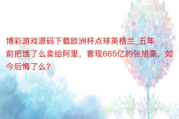 博彩游戏源码下载欧洲杯点球英格兰_五年前把饿了么卖给阿里，套现665亿的张旭豪，如今后悔了么？