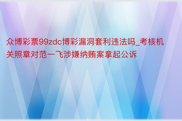 众博彩票99zdc博彩漏洞套利违法吗_考核机关照章对范一飞涉嫌纳贿案拿起公诉