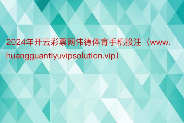 2024年开云彩票网伟德体育手机投注（www.huangguantiyuvipsolution.vip）