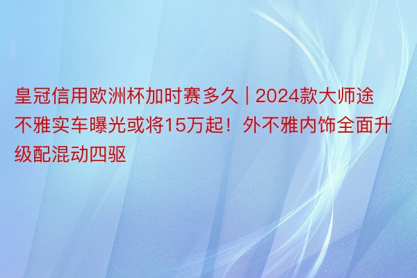 皇冠信用欧洲杯加时赛多久 | 2024款大师途不雅实车曝光或将15万起！外不雅内饰全面升级配混动四驱