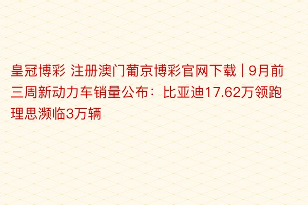 皇冠博彩 注册澳门葡京博彩官网下载 | 9月前三周新动力车销量公布：比亚迪17.62万领跑 理思濒临3万辆